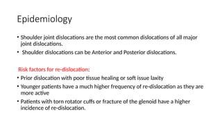 Epidemiology
• Shoulder joint dislocations are the most common dislocations of all major
joint dislocations.
• Shoulder dislocations can be Anterior and Posterior dislocations.
Risk factors for re-dislocation:
• Prior dislocation with poor tissue healing or soft issue laxity
• Younger patients have a much higher frequency of re-dislocation as they are
more active
• Patients with torn rotator cuffs or fracture of the glenoid have a higher
incidence of re-dislocation.
 