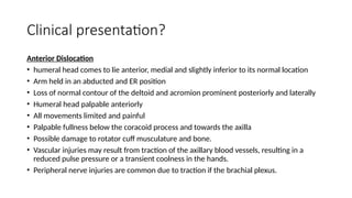 Clinical presentation?
Anterior Dislocation
• humeral head comes to lie anterior, medial and slightly inferior to its normal location
• Arm held in an abducted and ER position
• Loss of normal contour of the deltoid and acromion prominent posteriorly and laterally
• Humeral head palpable anteriorly
• All movements limited and painful
• Palpable fullness below the coracoid process and towards the axilla
• Possible damage to rotator cuff musculature and bone.
• Vascular injuries may result from traction of the axillary blood vessels, resulting in a
reduced pulse pressure or a transient coolness in the hands.
• Peripheral nerve injuries are common due to traction if the brachial plexus.
 
