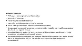 Posterior Dislocation
• With acute posterior glenohumeral dislocation:
• Arm is abducted and IR
• May or may not lose deltoid contour
• May notice posterior prominence head of humerus
• Tear of subscapularis muscle (weak or cannot internally rotate)
• Neurovascular compromise is rare, but posterior shoulder instability may result from associated
glenolabral and capsular injuries.
• Posterior dislocations are hard to reduce, attempts at closed reduction need be performed in
consultation with a treating orthopaedic surgeon.
• Shoulder dislocation was ≥3 weeks ago (common in feeble elderly patients) or if their is reverse
Hill-Sachs defect involving >20% of the articular surface, then the closed reduction is
contraindicated
 