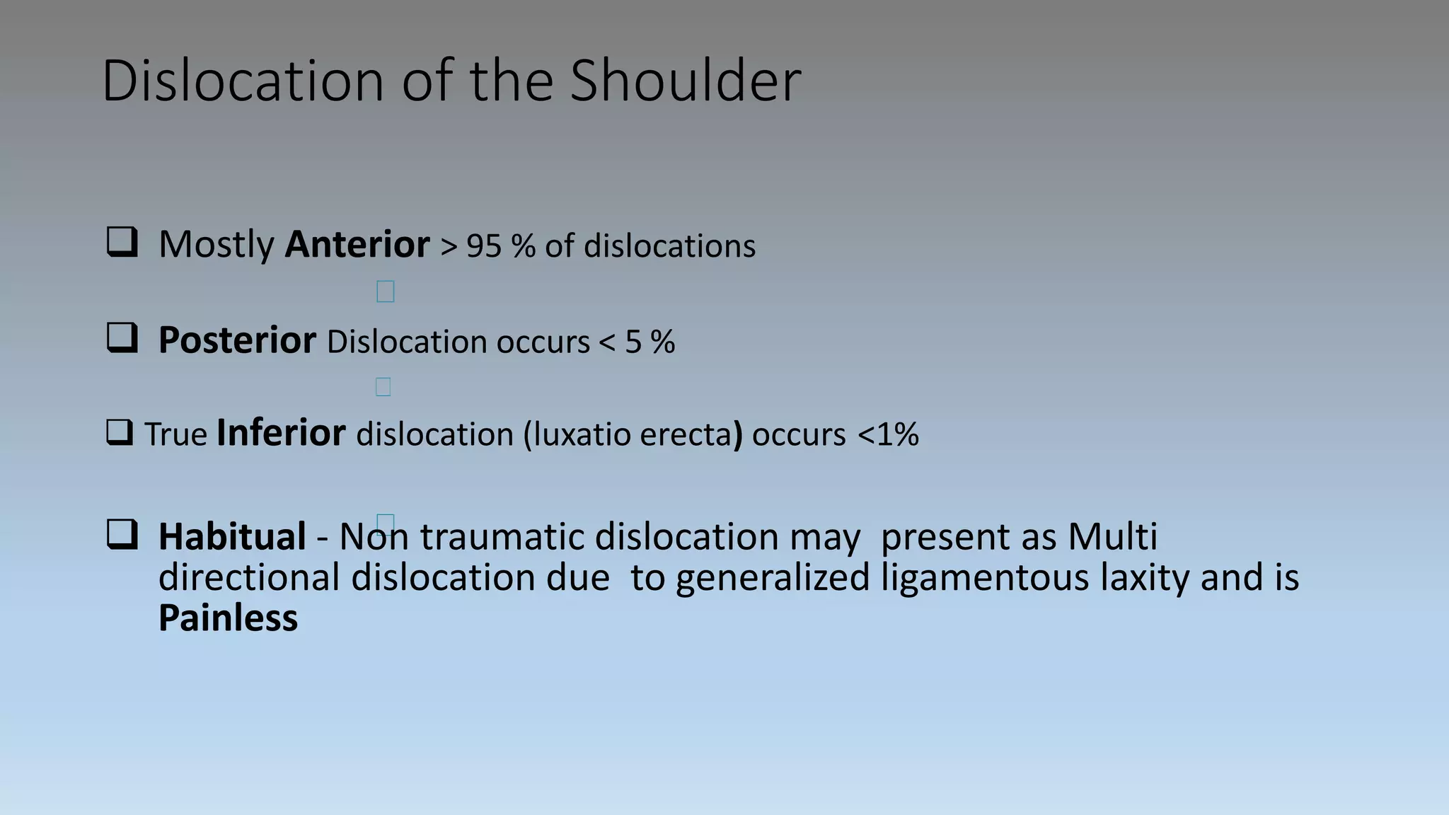 Dislocation of the Shoulder
 Mostly Anterior > 95 % of dislocations
 Posterior Dislocation occurs < 5 %
 True Inferior dislocation (luxatio erecta) occurs <1%
 Habitual - Non traumatic dislocation may present as Multi
directional dislocation due to generalized ligamentous laxity and is
Painless
 