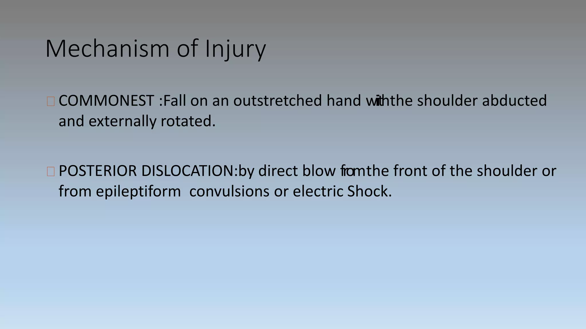 Mechanism of Injury
COMMONEST :Fall on an outstretched hand wiiththe shoulder abducted
and externally rotated.
POSTERIOR DISLOCATION:by direct blow fromthe front of the shoulder or
from epileptiform convulsions or electric Shock.
 