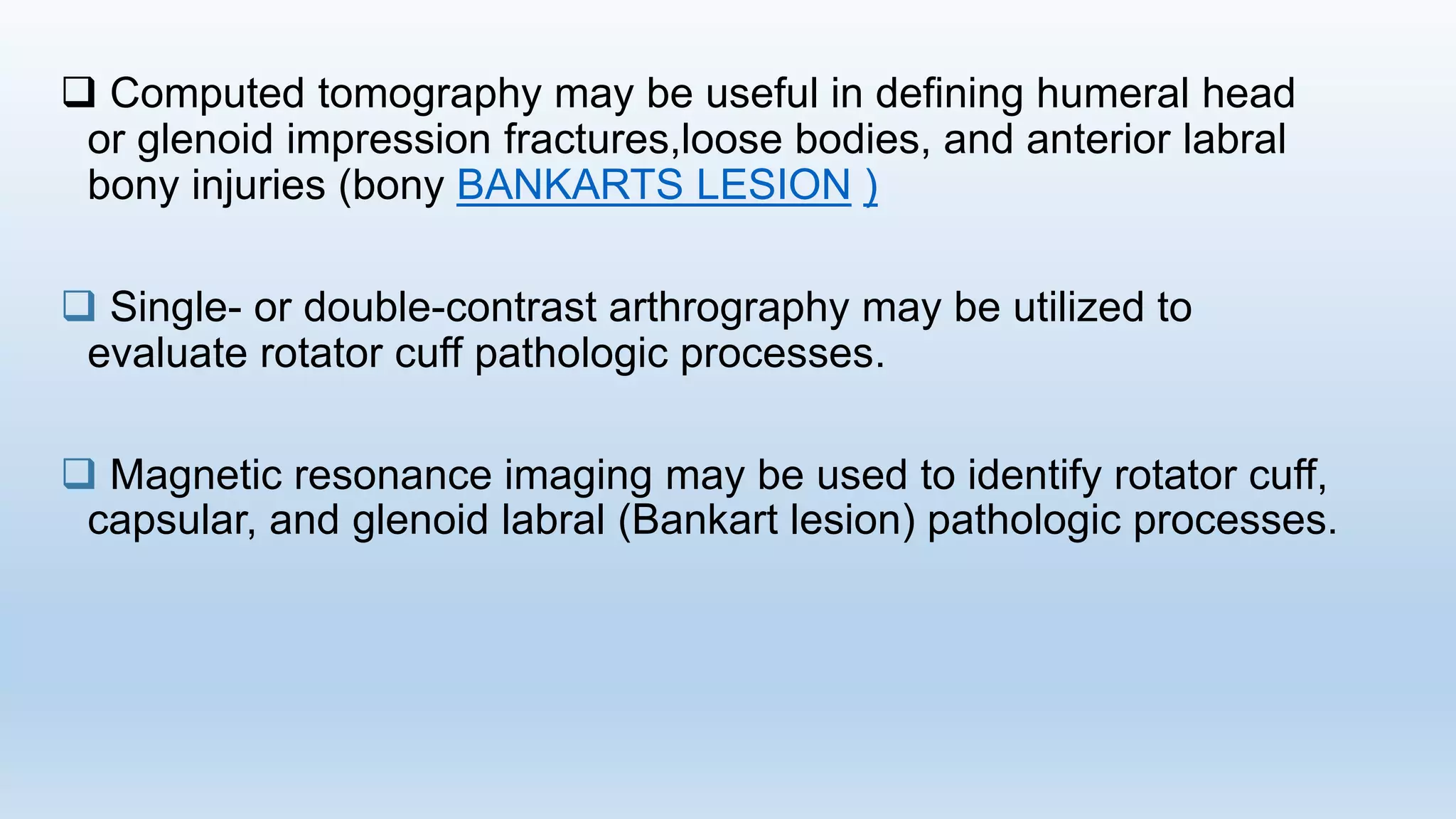  Computed tomography may be useful in defining humeral head
or glenoid impression fractures,loose bodies, and anterior labral
bony injuries (bony BANKARTS LESION )
 Single- or double-contrast arthrography may be utilized to
evaluate rotator cuff pathologic processes.
 Magnetic resonance imaging may be used to identify rotator cuff,
capsular, and glenoid labral (Bankart lesion) pathologic processes.
 