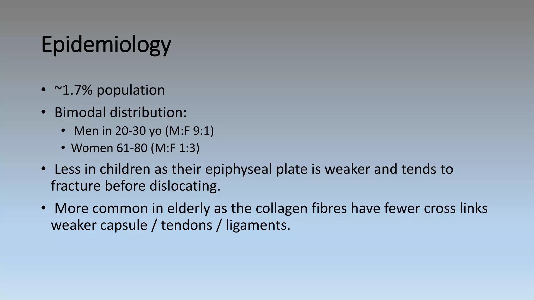 Epidemiology
• ~1.7% population
• Bimodal distribution:
• Men in 20-30 yo (M:F 9:1)
• Women 61-80 (M:F 1:3)
• Less in children as their epiphyseal plate is weaker and tends to
fracture before dislocating.
• More common in elderly as the collagen fibres have fewer cross links
weaker capsule / tendons / ligaments.
 