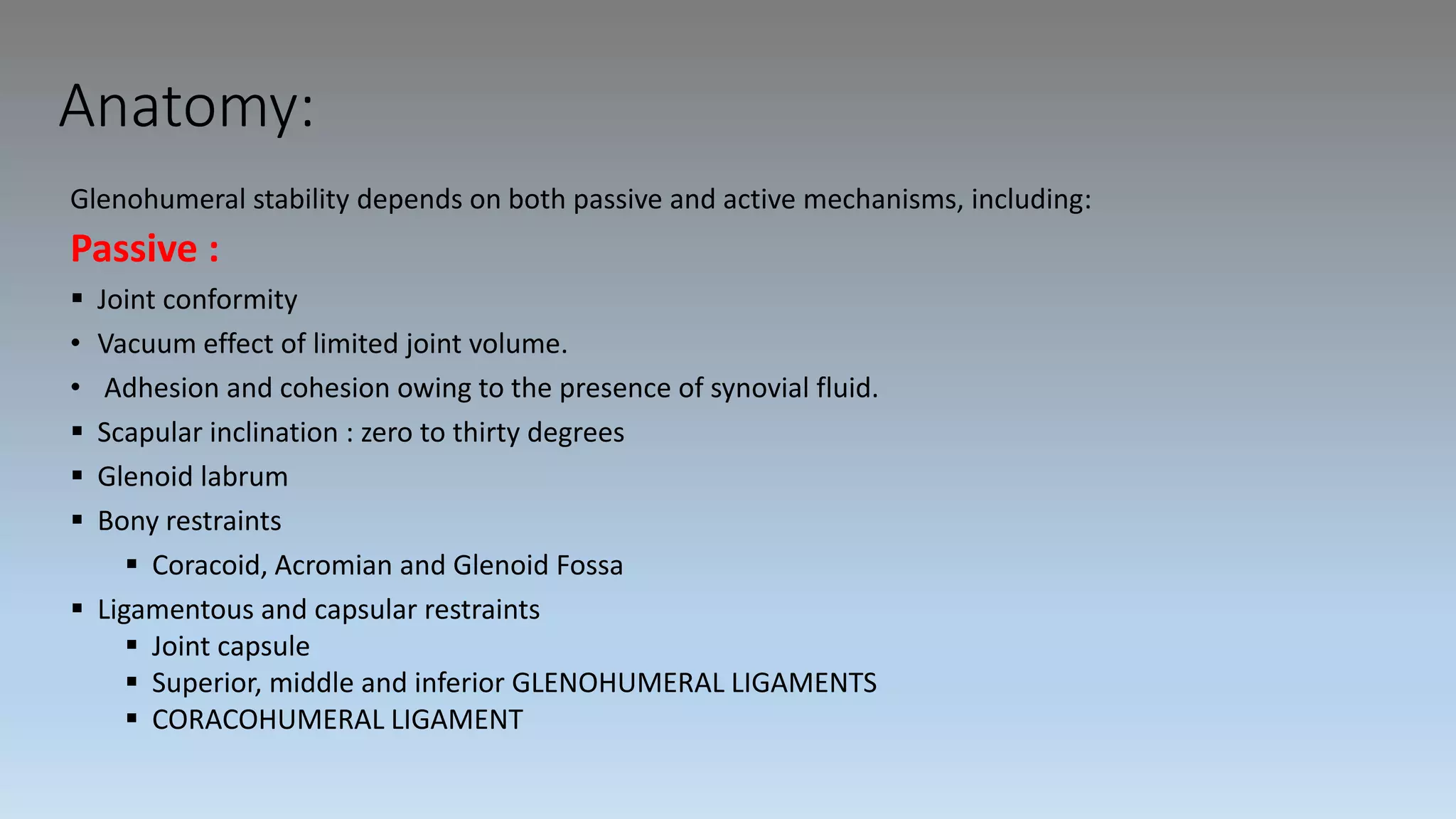 Anatomy:
Glenohumeral stability depends on both passive and active mechanisms, including:
Passive :
 Joint conformity
• Vacuum effect of limited joint volume.
• Adhesion and cohesion owing to the presence of synovial fluid.
 Scapular inclination : zero to thirty degrees
 Glenoid labrum
 Bony restraints
 Coracoid, Acromian and Glenoid Fossa
 Ligamentous and capsular restraints
 Joint capsule
 Superior, middle and inferior GLENOHUMERAL LIGAMENTS
 CORACOHUMERAL LIGAMENT
 