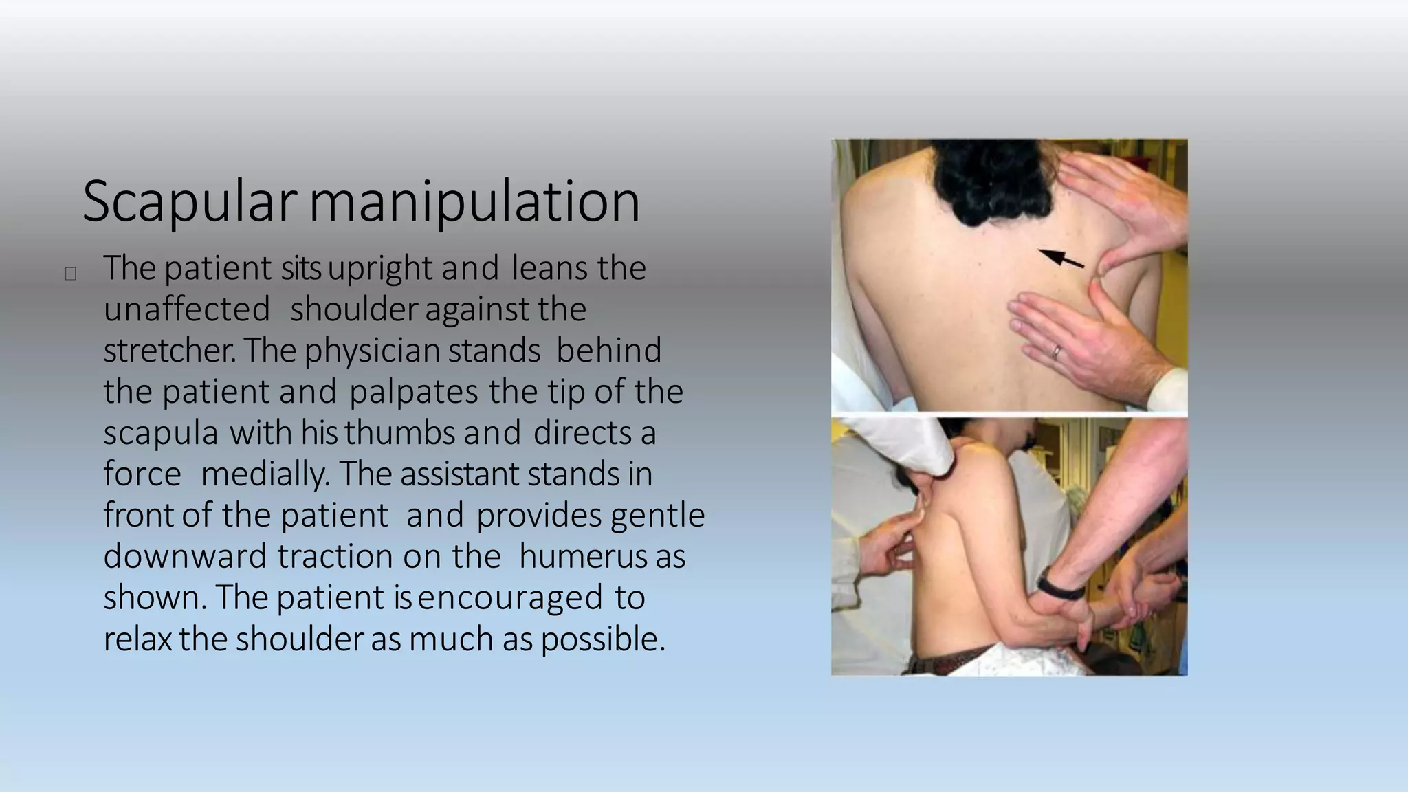 Scapularmanipulation
The patient sitsupright and leans the
unaffected shoulderagainst the
stretcher.The physicianstands behind
the patient and palpates the tip of the
scapula with histhumbs and directs a
force medially. The assistant stands in
front of the patient and provides gentle
downward traction on the humerus as
shown. The patient isencouraged to
relaxthe shoulderas much as possible.
 