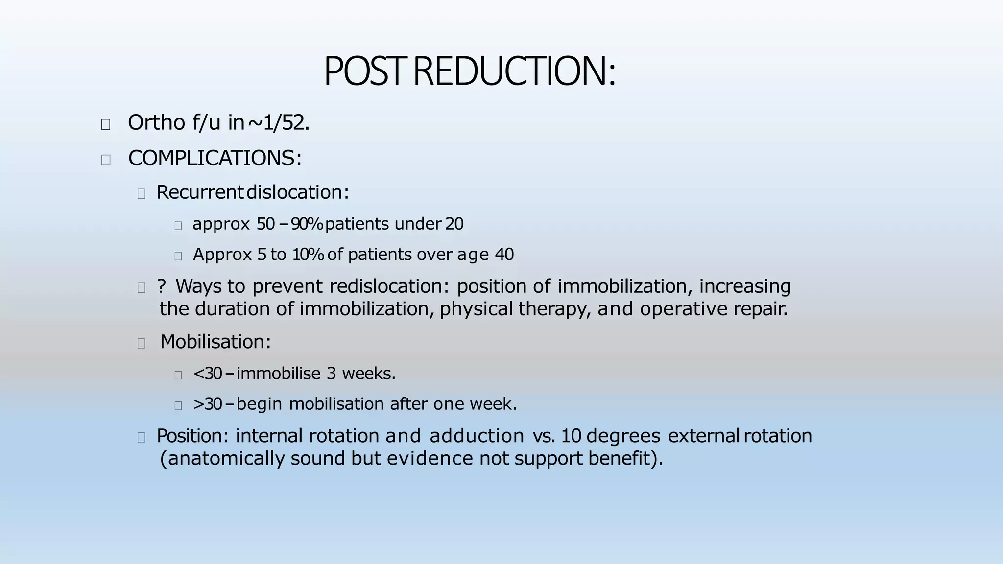 POSTREDUCTION:
Ortho f/u in~1/52.
COMPLICATIONS:
Recurrentdislocation:
approx 50 –90%patients under 20
Approx 5 to 10%of patients over age 40
? Ways to prevent redislocation: position of immobilization, increasing
the duration of immobilization, physical therapy, and operative repair.
Mobilisation:
<30–immobilise 3 weeks.
>30–begin mobilisation after one week.
Position: internal rotation and adduction vs. 10 degrees externalrotation
(anatomically sound but evidence not support benefit).
 