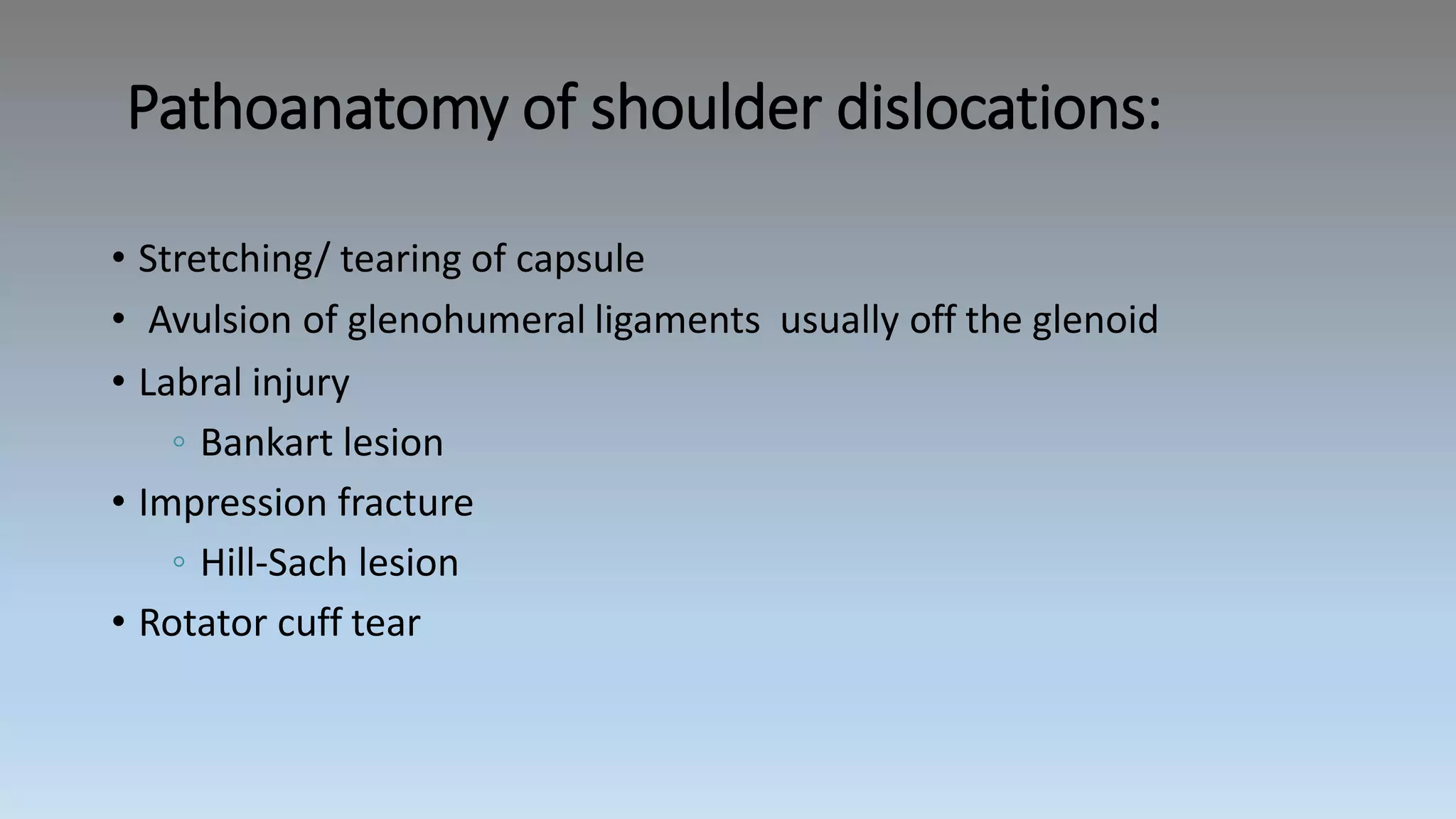 Pathoanatomy of shoulder dislocations:
• Stretching/ tearing of capsule
• Avulsion of glenohumeral ligaments usually off the glenoid
• Labral injury
◦ Bankart lesion
• Impression fracture
◦ Hill-Sach lesion
• Rotator cuff tear
 