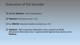 Dislocation of the Shoulder
 Mostly Anterior > 95 % of dislocations
 Posterior Dislocation occurs < 5 %
 True Inferior dislocation (luxatio erecta) occurs <1%
 Habitual - Non traumatic dislocation may present as Multi
directional dislocation due to generalized ligamentous laxity and is
Painless
 