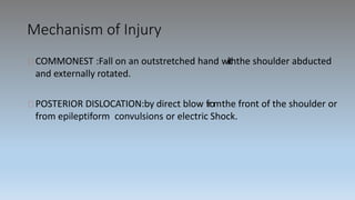 Mechanism of Injury
COMMONEST :Fall on an outstretched hand wiiththe shoulder abducted
and externally rotated.
POSTERIOR DISLOCATION:by direct blow fromthe front of the shoulder or
from epileptiform convulsions or electric Shock.
 