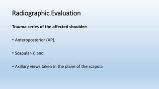 Radiographic Evaluation
Trauma series of the affected shoulder:
• Anteroposterior (AP),
• Scapular-Y, and
• Axillary views taken in the plane of the scapula
 