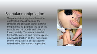 Scapularmanipulation
The patient sitsupright and leans the
unaffected shoulderagainst the
stretcher.The physicianstands behind
the patient and palpates the tip of the
scapula with histhumbs and directs a
force medially. The assistant stands in
front of the patient and provides gentle
downward traction on the humerus as
shown. The patient isencouraged to
relaxthe shoulderas much as possible.
 