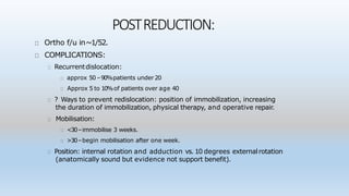 POSTREDUCTION:
Ortho f/u in~1/52.
COMPLICATIONS:
Recurrentdislocation:
approx 50 –90%patients under 20
Approx 5 to 10%of patients over age 40
? Ways to prevent redislocation: position of immobilization, increasing
the duration of immobilization, physical therapy, and operative repair.
Mobilisation:
<30–immobilise 3 weeks.
>30–begin mobilisation after one week.
Position: internal rotation and adduction vs. 10 degrees externalrotation
(anatomically sound but evidence not support benefit).
 