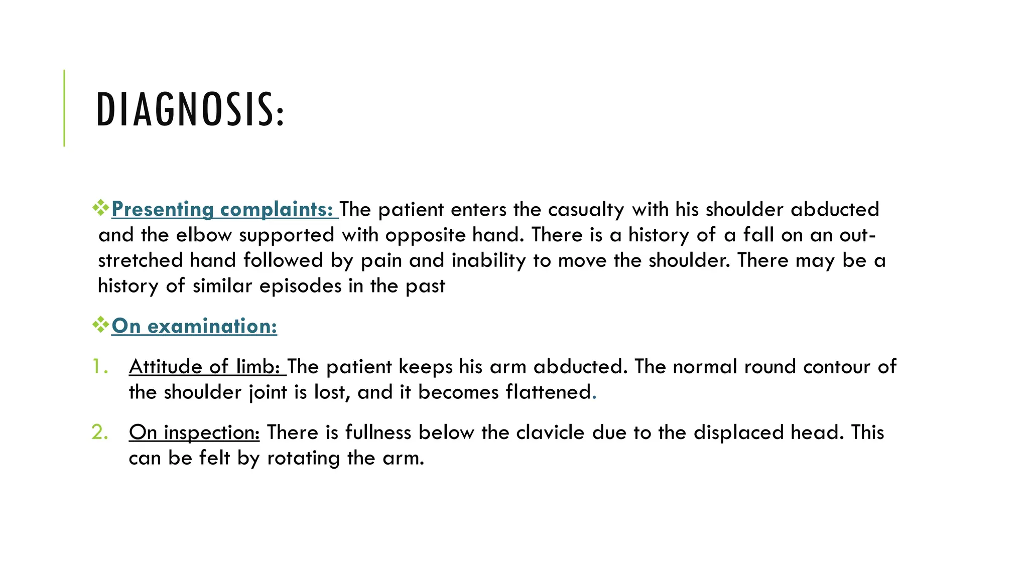 DIAGNOSIS:
Presenting complaints: The patient enters the casualty with his shoulder abducted
and the elbow supported with opposite hand. There is a history of a fall on an out-
stretched hand followed by pain and inability to move the shoulder. There may be a
history of similar episodes in the past
On examination:
1. Attitude of limb: The patient keeps his arm abducted. The normal round contour of
the shoulder joint is lost, and it becomes flattened.
2. On inspection: There is fullness below the clavicle due to the displaced head. This
can be felt by rotating the arm.
 