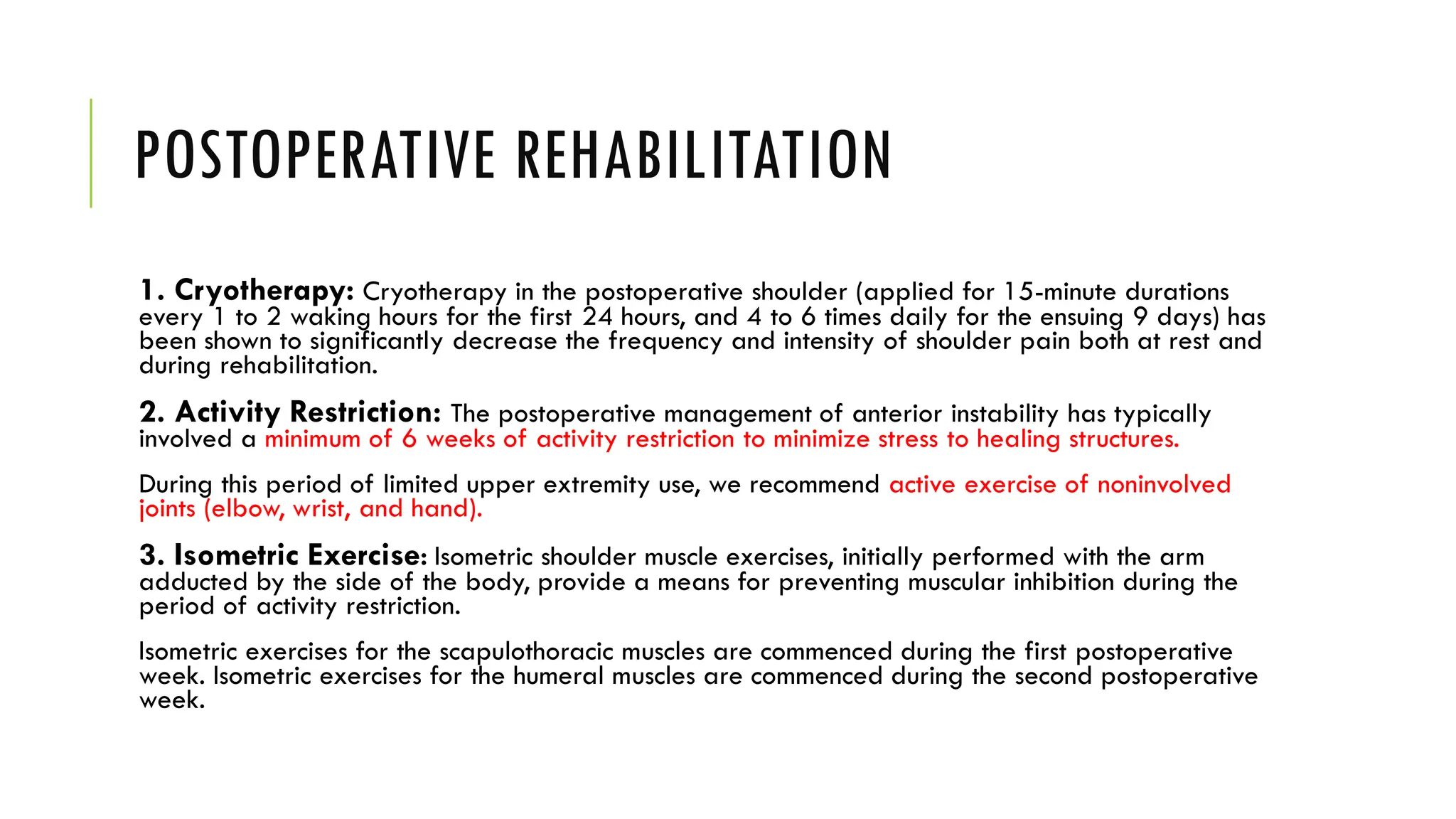 POSTOPERATIVE REHABILITATION
1. Cryotherapy: Cryotherapy in the postoperative shoulder (applied for 15-minute durations
every 1 to 2 waking hours for the first 24 hours, and 4 to 6 times daily for the ensuing 9 days) has
been shown to significantly decrease the frequency and intensity of shoulder pain both at rest and
during rehabilitation.
2. Activity Restriction: The postoperative management of anterior instability has typically
involved a minimum of 6 weeks of activity restriction to minimize stress to healing structures.
During this period of limited upper extremity use, we recommend active exercise of noninvolved
joints (elbow, wrist, and hand).
3. Isometric Exercise: Isometric shoulder muscle exercises, initially performed with the arm
adducted by the side of the body, provide a means for preventing muscular inhibition during the
period of activity restriction.
Isometric exercises for the scapulothoracic muscles are commenced during the first postoperative
week. Isometric exercises for the humeral muscles are commenced during the second postoperative
week.
 