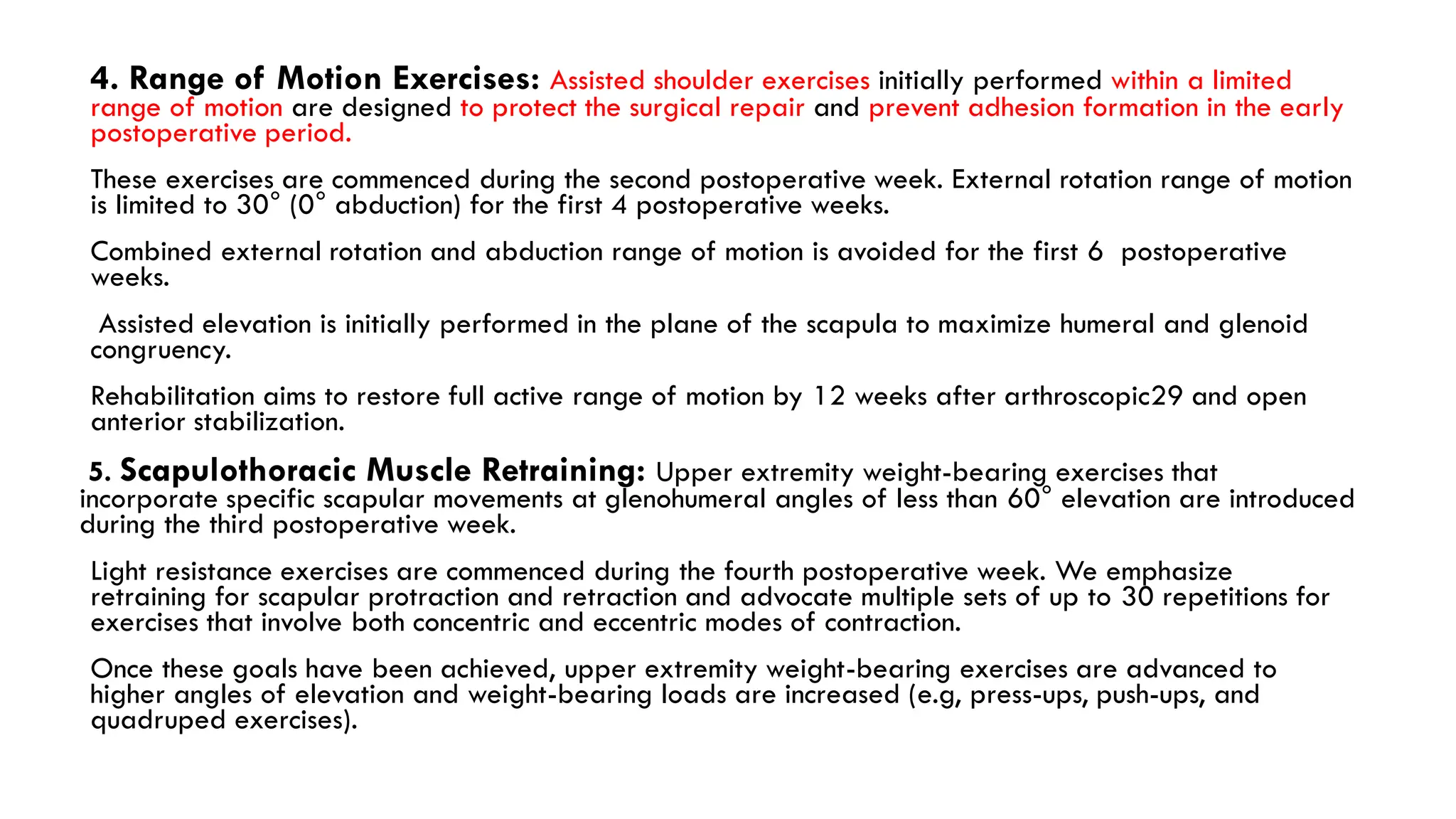 4. Range of Motion Exercises: Assisted shoulder exercises initially performed within a limited
range of motion are designed to protect the surgical repair and prevent adhesion formation in the early
postoperative period.
These exercises are commenced during the second postoperative week. External rotation range of motion
is limited to 30° (0° abduction) for the first 4 postoperative weeks.
Combined external rotation and abduction range of motion is avoided for the first 6 postoperative
weeks.
Assisted elevation is initially performed in the plane of the scapula to maximize humeral and glenoid
congruency.
Rehabilitation aims to restore full active range of motion by 12 weeks after arthroscopic29 and open
anterior stabilization.
5. Scapulothoracic Muscle Retraining: Upper extremity weight-bearing exercises that
incorporate specific scapular movements at glenohumeral angles of less than 60° elevation are introduced
during the third postoperative week.
Light resistance exercises are commenced during the fourth postoperative week. We emphasize
retraining for scapular protraction and retraction and advocate multiple sets of up to 30 repetitions for
exercises that involve both concentric and eccentric modes of contraction.
Once these goals have been achieved, upper extremity weight-bearing exercises are advanced to
higher angles of elevation and weight-bearing loads are increased (e.g, press-ups, push-ups, and
quadruped exercises).
 