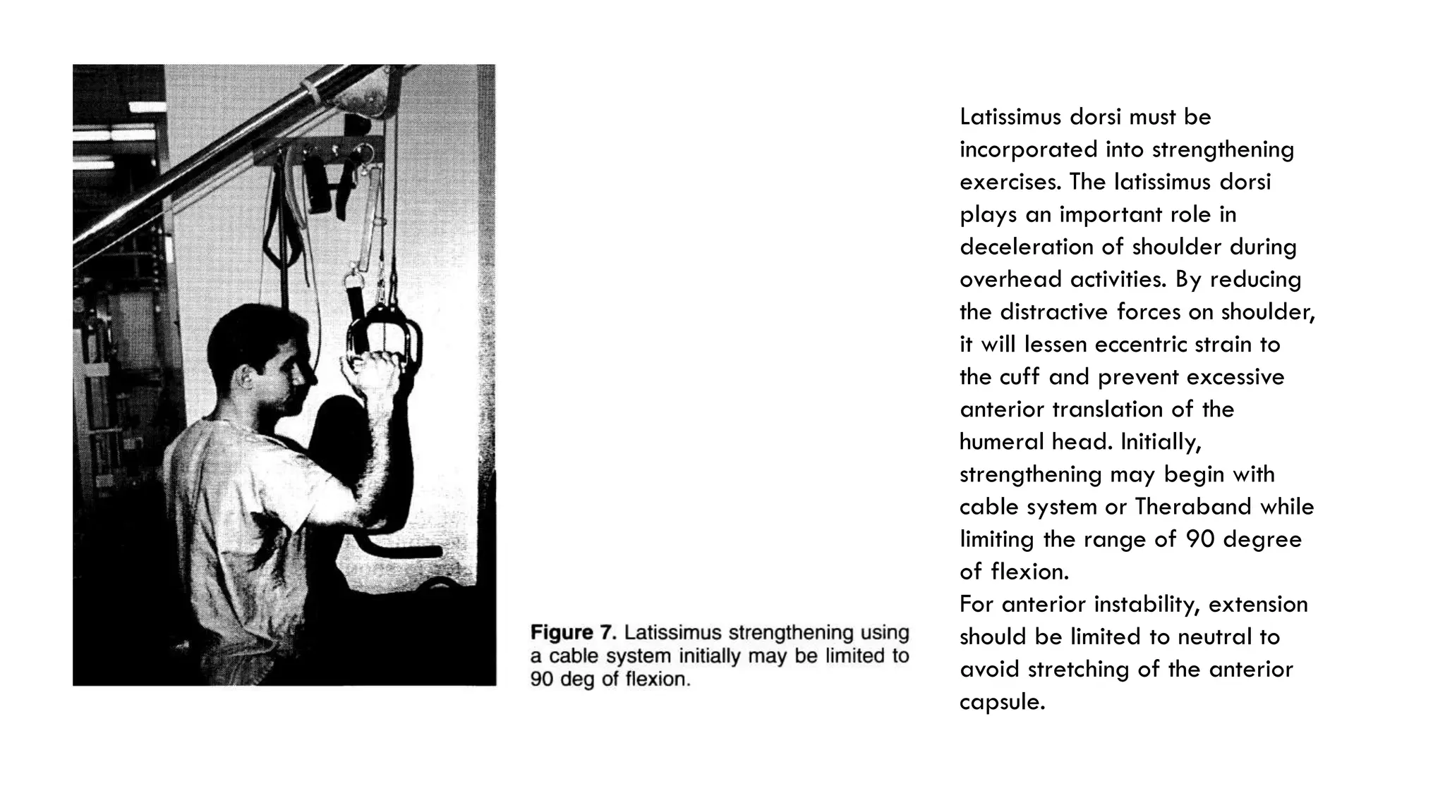 Latissimus dorsi must be
incorporated into strengthening
exercises. The latissimus dorsi
plays an important role in
deceleration of shoulder during
overhead activities. By reducing
the distractive forces on shoulder,
it will lessen eccentric strain to
the cuff and prevent excessive
anterior translation of the
humeral head. Initially,
strengthening may begin with
cable system or Theraband while
limiting the range of 90 degree
of flexion.
For anterior instability, extension
should be limited to neutral to
avoid stretching of the anterior
capsule.
 