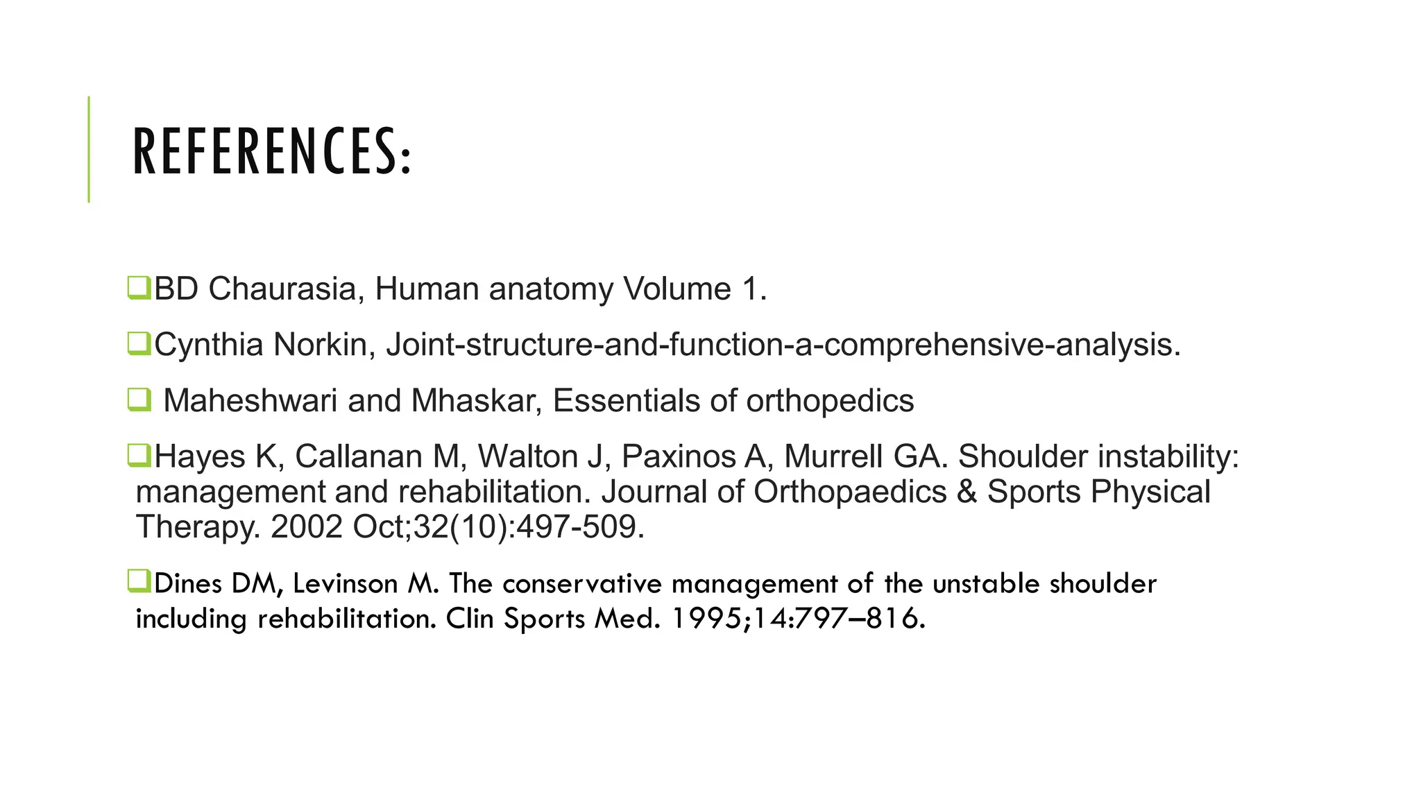 REFERENCES:
BD Chaurasia, Human anatomy Volume 1.
Cynthia Norkin, Joint-structure-and-function-a-comprehensive-analysis.
 Maheshwari and Mhaskar, Essentials of orthopedics
Hayes K, Callanan M, Walton J, Paxinos A, Murrell GA. Shoulder instability:
management and rehabilitation. Journal of Orthopaedics & Sports Physical
Therapy. 2002 Oct;32(10):497-509.
Dines DM, Levinson M. The conservative management of the unstable shoulder
including rehabilitation. Clin Sports Med. 1995;14:797–816.
 