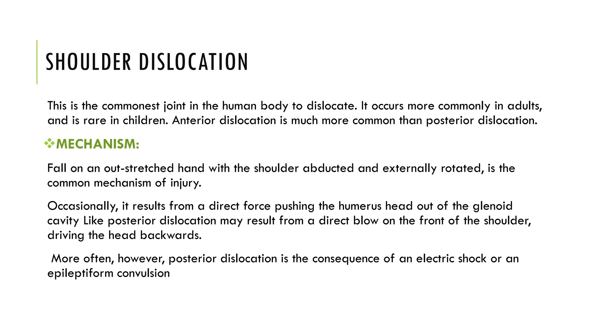 SHOULDER DISLOCATION
This is the commonest joint in the human body to dislocate. It occurs more commonly in adults,
and is rare in children. Anterior dislocation is much more common than posterior dislocation.
MECHANISM:
Fall on an out-stretched hand with the shoulder abducted and externally rotated, is the
common mechanism of injury.
Occasionally, it results from a direct force pushing the humerus head out of the glenoid
cavity Like posterior dislocation may result from a direct blow on the front of the shoulder,
driving the head backwards.
More often, however, posterior dislocation is the consequence of an electric shock or an
epileptiform convulsion
 