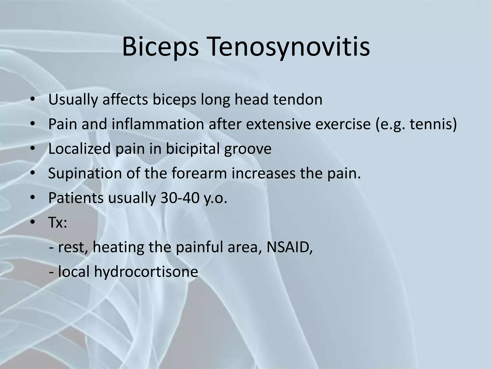 Biceps Tenosynovitis
• Usually affects biceps long head tendon
• Pain and inflammation after extensive exercise (e.g. tennis)
• Localized pain in bicipital groove
• Supination of the forearm increases the pain.
• Patients usually 30-40 y.o.
• Tx:
- rest, heating the painful area, NSAID,
- local hydrocortisone
 