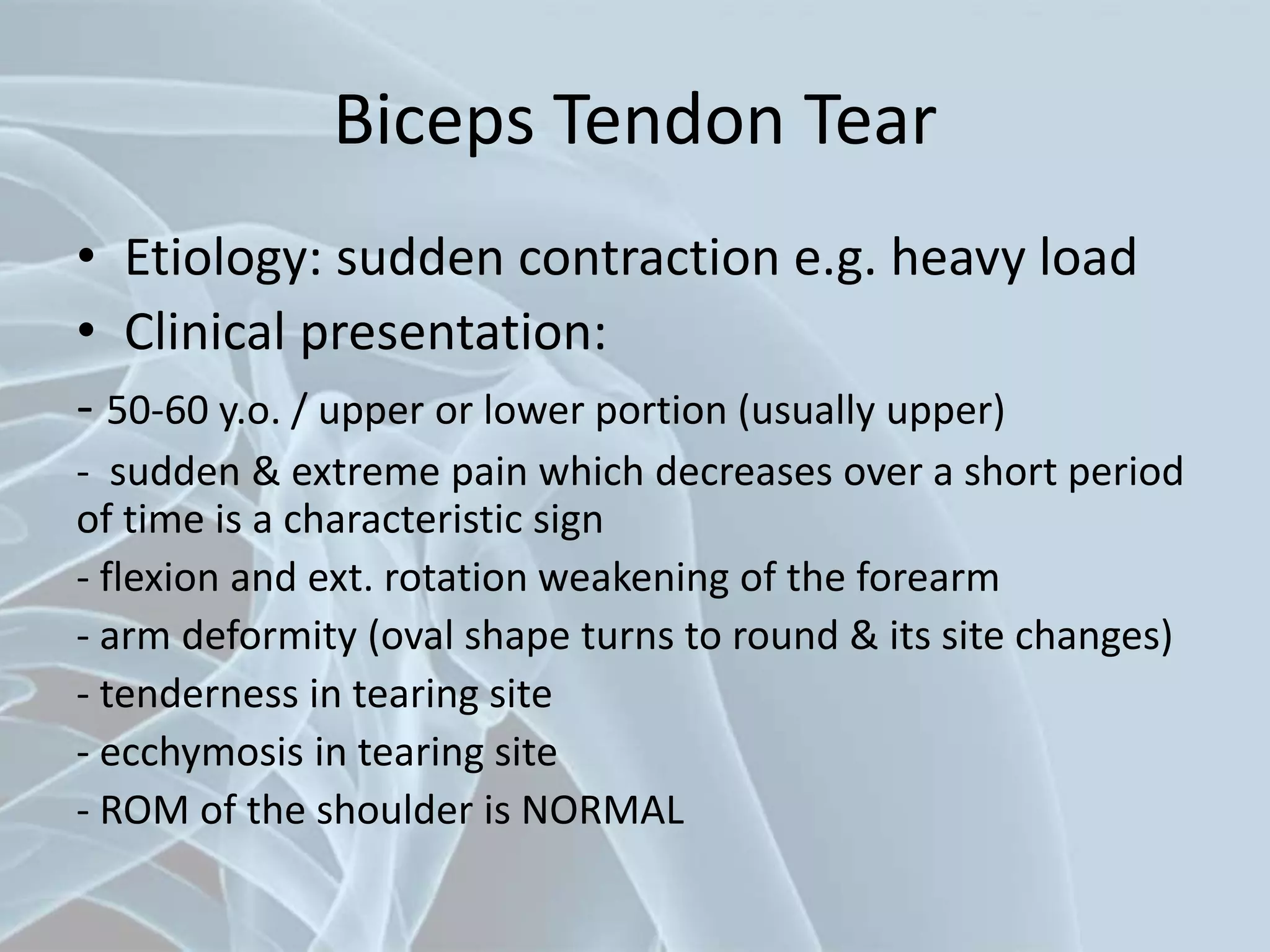 Biceps Tendon Tear
• Etiology: sudden contraction e.g. heavy load
• Clinical presentation:
- 50-60 y.o. / upper or lower portion (usually upper)
- sudden & extreme pain which decreases over a short period
of time is a characteristic sign
- flexion and ext. rotation weakening of the forearm
- arm deformity (oval shape turns to round & its site changes)
- tenderness in tearing site
- ecchymosis in tearing site
- ROM of the shoulder is NORMAL
 