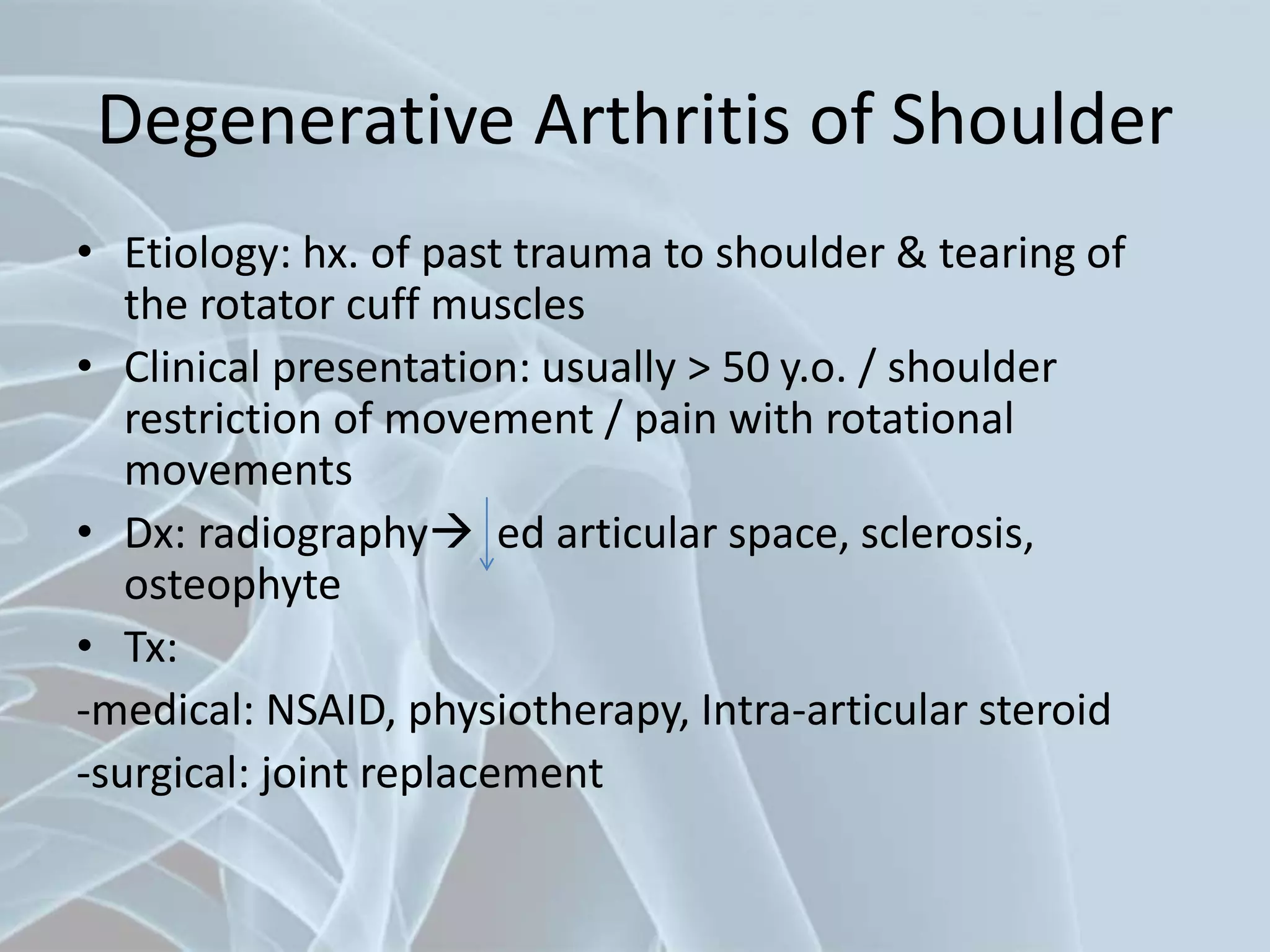 Degenerative Arthritis of Shoulder
• Etiology: hx. of past trauma to shoulder & tearing of
the rotator cuff muscles
• Clinical presentation: usually > 50 y.o. / shoulder
restriction of movement / pain with rotational
movements
• Dx: radiography ed articular space, sclerosis,
osteophyte
• Tx:
-medical: NSAID, physiotherapy, Intra-articular steroid
-surgical: joint replacement
 