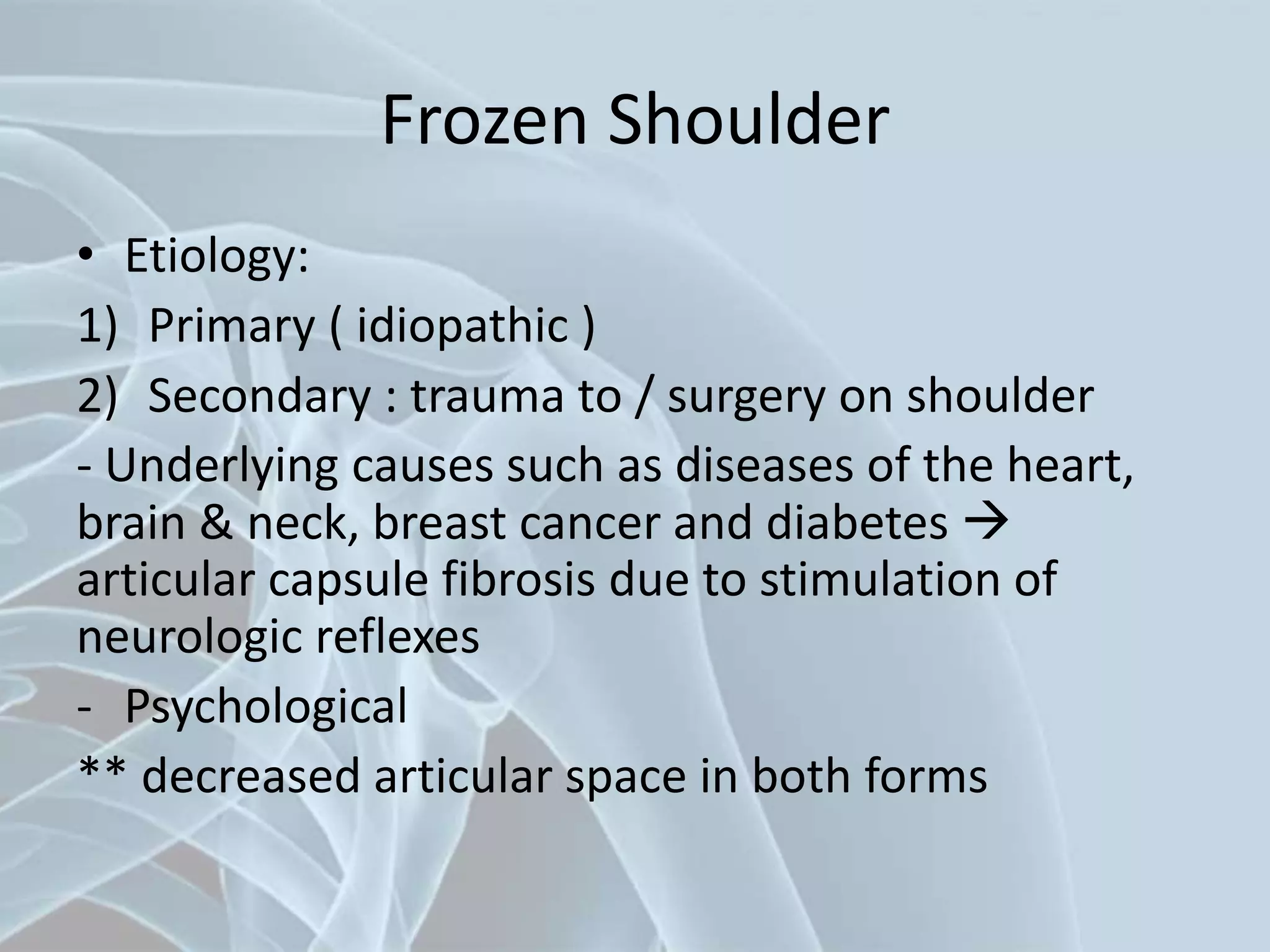 Frozen Shoulder
• Etiology:
1) Primary ( idiopathic )
2) Secondary : trauma to / surgery on shoulder
- Underlying causes such as diseases of the heart,
brain & neck, breast cancer and diabetes 
articular capsule fibrosis due to stimulation of
neurologic reflexes
- Psychological
** decreased articular space in both forms
 