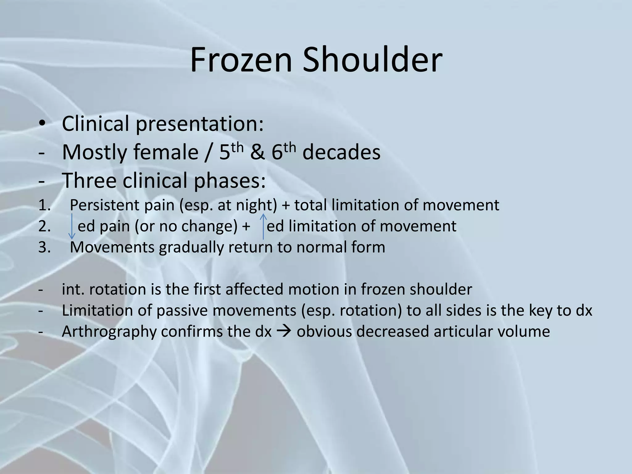 Frozen Shoulder
• Clinical presentation:
- Mostly female / 5th & 6th decades
- Three clinical phases:
1. Persistent pain (esp. at night) + total limitation of movement
2. ed pain (or no change) + ed limitation of movement
3. Movements gradually return to normal form
- int. rotation is the first affected motion in frozen shoulder
- Limitation of passive movements (esp. rotation) to all sides is the key to dx
- Arthrography confirms the dx  obvious decreased articular volume
 