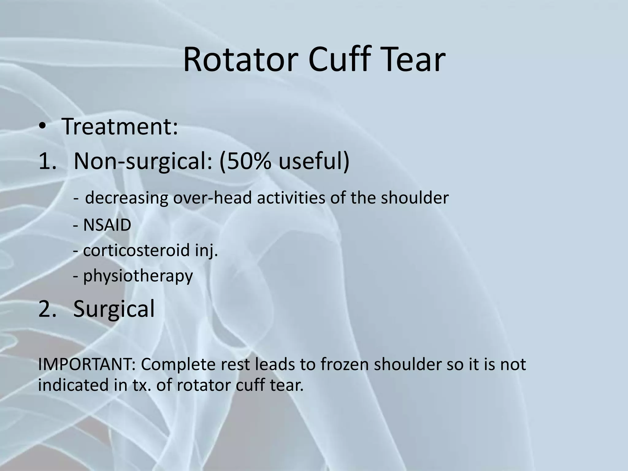 Rotator Cuff Tear
• Treatment:
1. Non-surgical: (50% useful)
- decreasing over-head activities of the shoulder
- NSAID
- corticosteroid inj.
- physiotherapy
2. Surgical
IMPORTANT: Complete rest leads to frozen shoulder so it is not
indicated in tx. of rotator cuff tear.
 