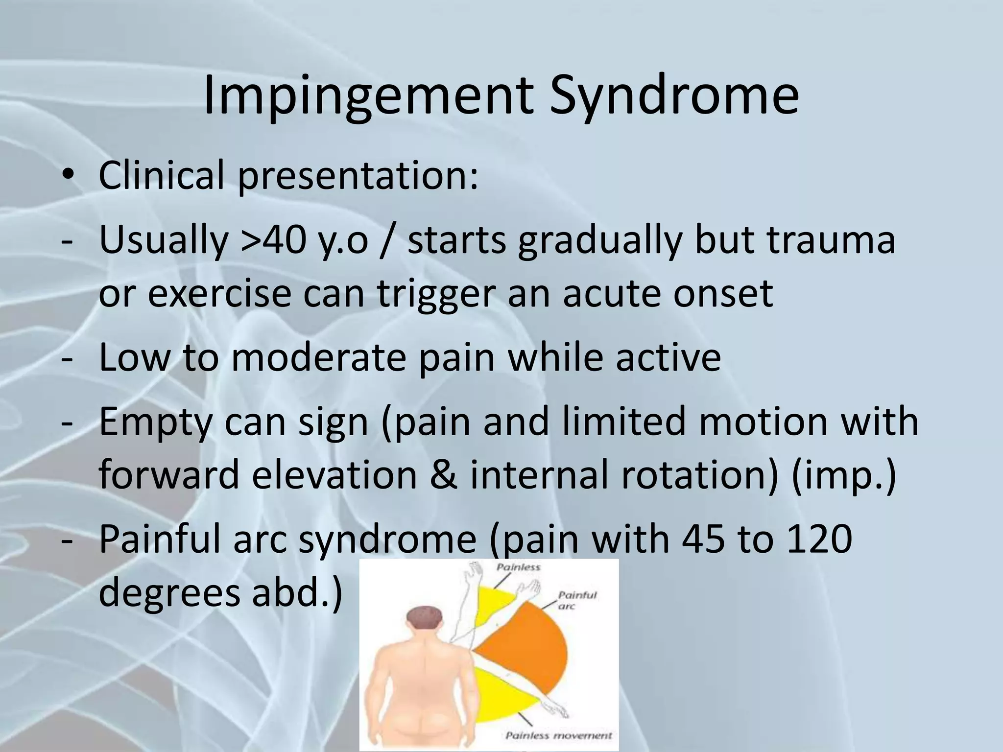 Impingement Syndrome
• Clinical presentation:
- Usually >40 y.o / starts gradually but trauma
or exercise can trigger an acute onset
- Low to moderate pain while active
- Empty can sign (pain and limited motion with
forward elevation & internal rotation) (imp.)
- Painful arc syndrome (pain with 45 to 120
degrees abd.)
 