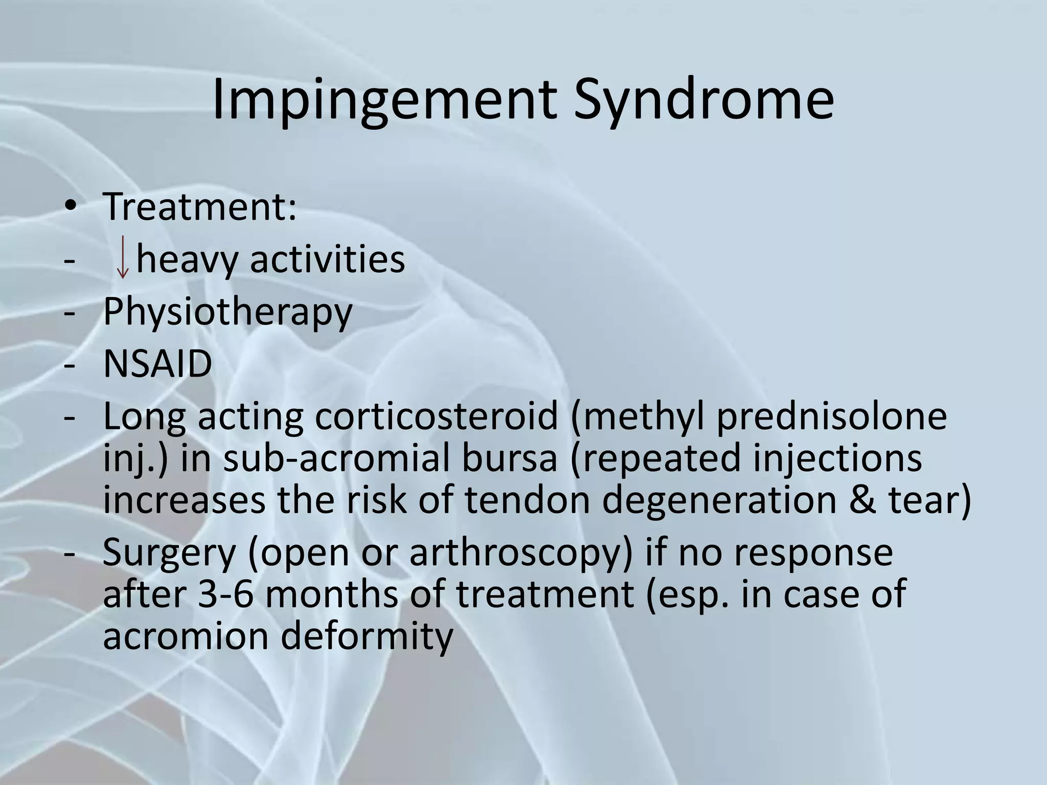 Impingement Syndrome
• Treatment:
- heavy activities
- Physiotherapy
- NSAID
- Long acting corticosteroid (methyl prednisolone
inj.) in sub-acromial bursa (repeated injections
increases the risk of tendon degeneration & tear)
- Surgery (open or arthroscopy) if no response
after 3-6 months of treatment (esp. in case of
acromion deformity
 