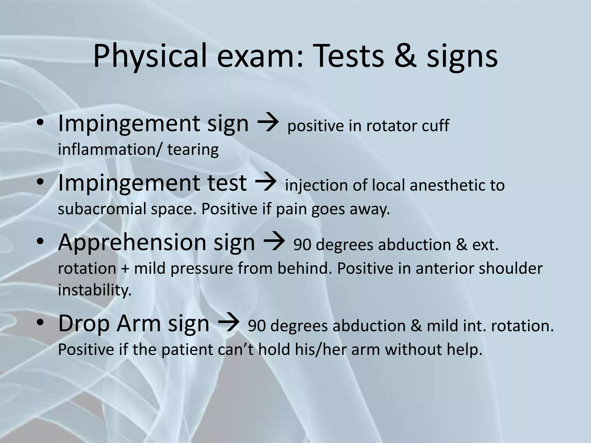 Physical exam: Tests & signs
• Impingement sign  positive in rotator cuff
inflammation/ tearing
• Impingement test  injection of local anesthetic to
subacromial space. Positive if pain goes away.
• Apprehension sign  90 degrees abduction & ext.
rotation + mild pressure from behind. Positive in anterior shoulder
instability.
• Drop Arm sign  90 degrees abduction & mild int. rotation.
Positive if the patient can’t hold his/her arm without help.
 