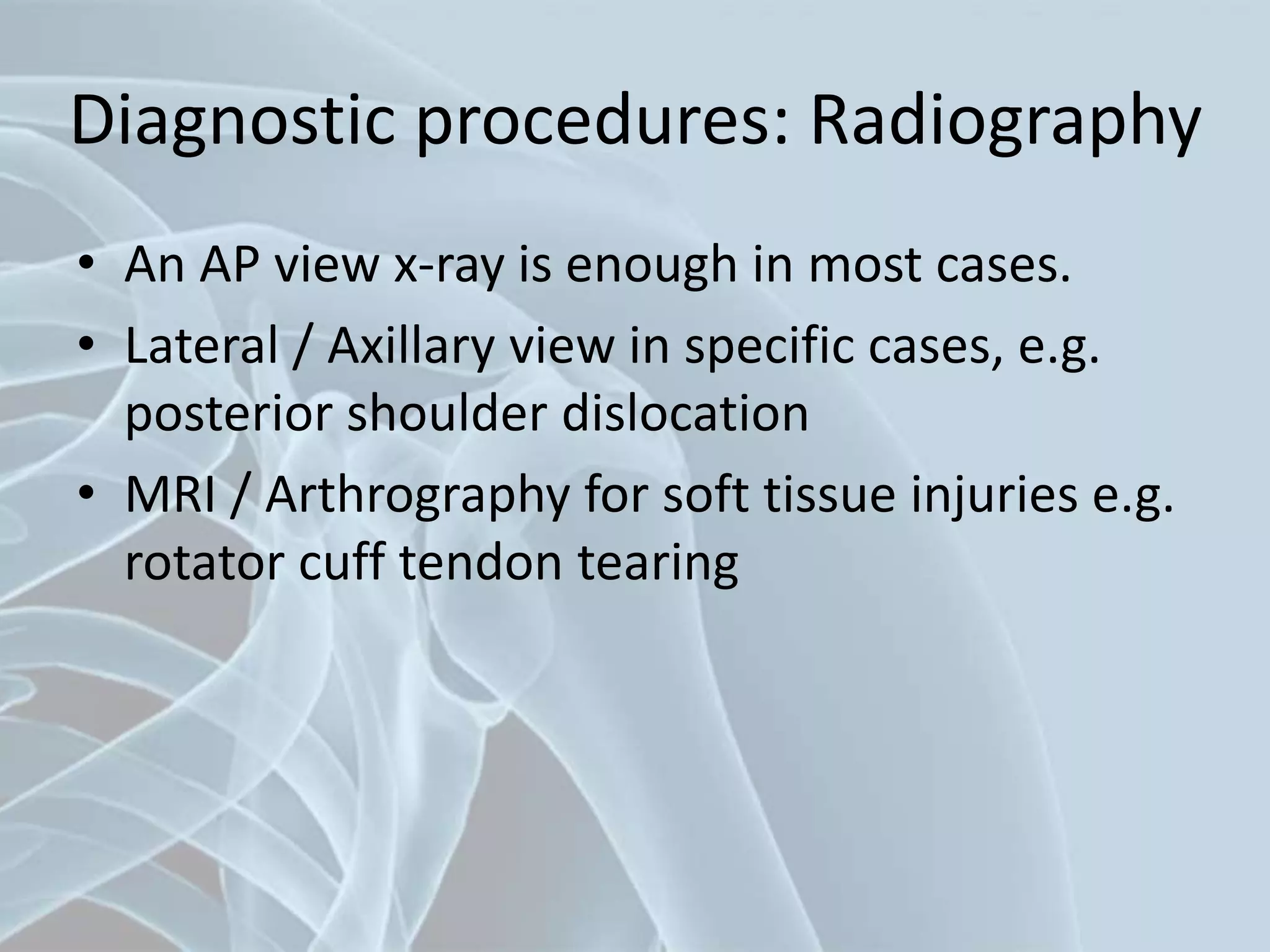 Diagnostic procedures: Radiography
• An AP view x-ray is enough in most cases.
• Lateral / Axillary view in specific cases, e.g.
posterior shoulder dislocation
• MRI / Arthrography for soft tissue injuries e.g.
rotator cuff tendon tearing
 