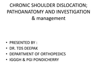 CHRONIC SHOULDER DISLOCATION;
PATHOANATOMY AND INVESTIGATION
& management
• PRESENTED BY :
• DR. TDS DEEPAK
• DEPARTMENT OF ORTHOPEDICS
• IGGGH & PGI PONDICHERRY
 