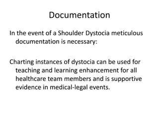 DocumentationIn the event of a Shoulder Dystocia meticulous documentation is necessary:Charting instances of dystocia can be used for teaching and learning enhancement for all healthcare team members and is supportive evidence in medical-legal events.