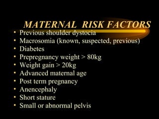 MATERNAL  RISK FACTORS Previous shoulder dystocia  Macrosomia (known, suspected, previous) Diabetes  Prepregnancy weight > 80kg Weight gain > 20kg Advanced maternal age Post term pregnancy Anencephaly Short stature Small or abnormal pelvis 
