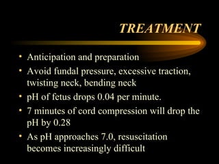 TREATMENT Anticipation and preparation Avoid fundal pressure, excessive traction, twisting neck, bending neck pH of fetus drops 0.04 per minute.  7 minutes of cord compression will drop the pH by 0.28 As pH approaches 7.0, resuscitation becomes increasingly difficult 