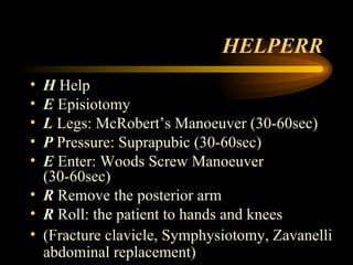 HELPERR H  Help E  Episiotomy L  Legs: McRobert’s Manoeuver (30-60sec) P  Pressure: Suprapubic (30-60sec) E  Enter: Woods Screw Manoeuver (30-60sec) R  Remove the posterior arm R  Roll: the patient to hands and knees (Fracture clavicle, Symphysiotomy, Zavanelli abdominal replacement) 