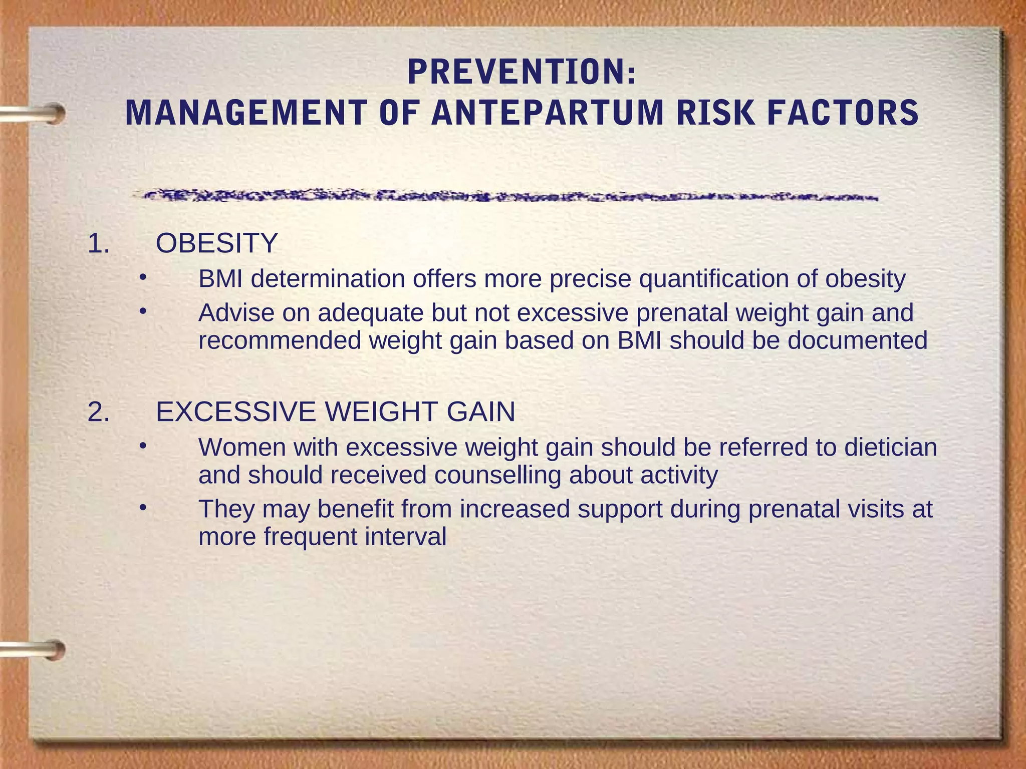 PREVENTION:
MANAGEMENT OF ANTEPARTUM RISK FACTORS
1. OBESITY
• BMI determination offers more precise quantification of obesity
• Advise on adequate but not excessive prenatal weight gain and
recommended weight gain based on BMI should be documented
2. EXCESSIVE WEIGHT GAIN
• Women with excessive weight gain should be referred to dietician
and should received counselling about activity
• They may benefit from increased support during prenatal visits at
more frequent interval
 