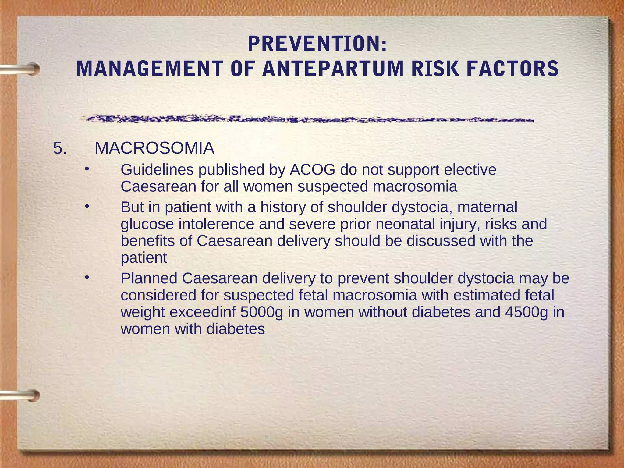 PREVENTION:
MANAGEMENT OF ANTEPARTUM RISK FACTORS
5. MACROSOMIA
• Guidelines published by ACOG do not support elective
Caesarean for all women suspected macrosomia
• But in patient with a history of shoulder dystocia, maternal
glucose intolerence and severe prior neonatal injury, risks and
benefits of Caesarean delivery should be discussed with the
patient
• Planned Caesarean delivery to prevent shoulder dystocia may be
considered for suspected fetal macrosomia with estimated fetal
weight exceedinf 5000g in women without diabetes and 4500g in
women with diabetes
 