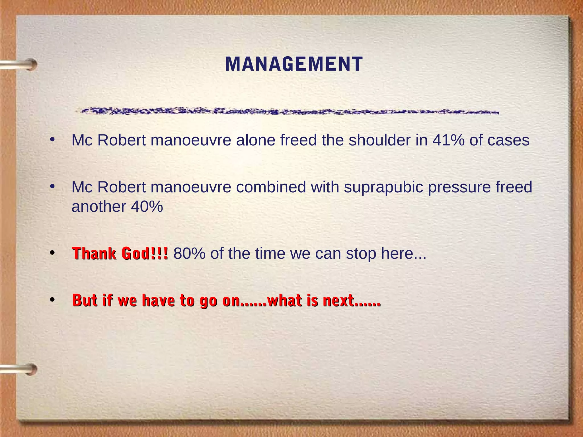 MANAGEMENT
• Mc Robert manoeuvre alone freed the shoulder in 41% of cases
• Mc Robert manoeuvre combined with suprapubic pressure freed
another 40%
• Thank God!!!Thank God!!! 80% of the time we can stop here...
• But if we have to go on......what is next......But if we have to go on......what is next......
 
