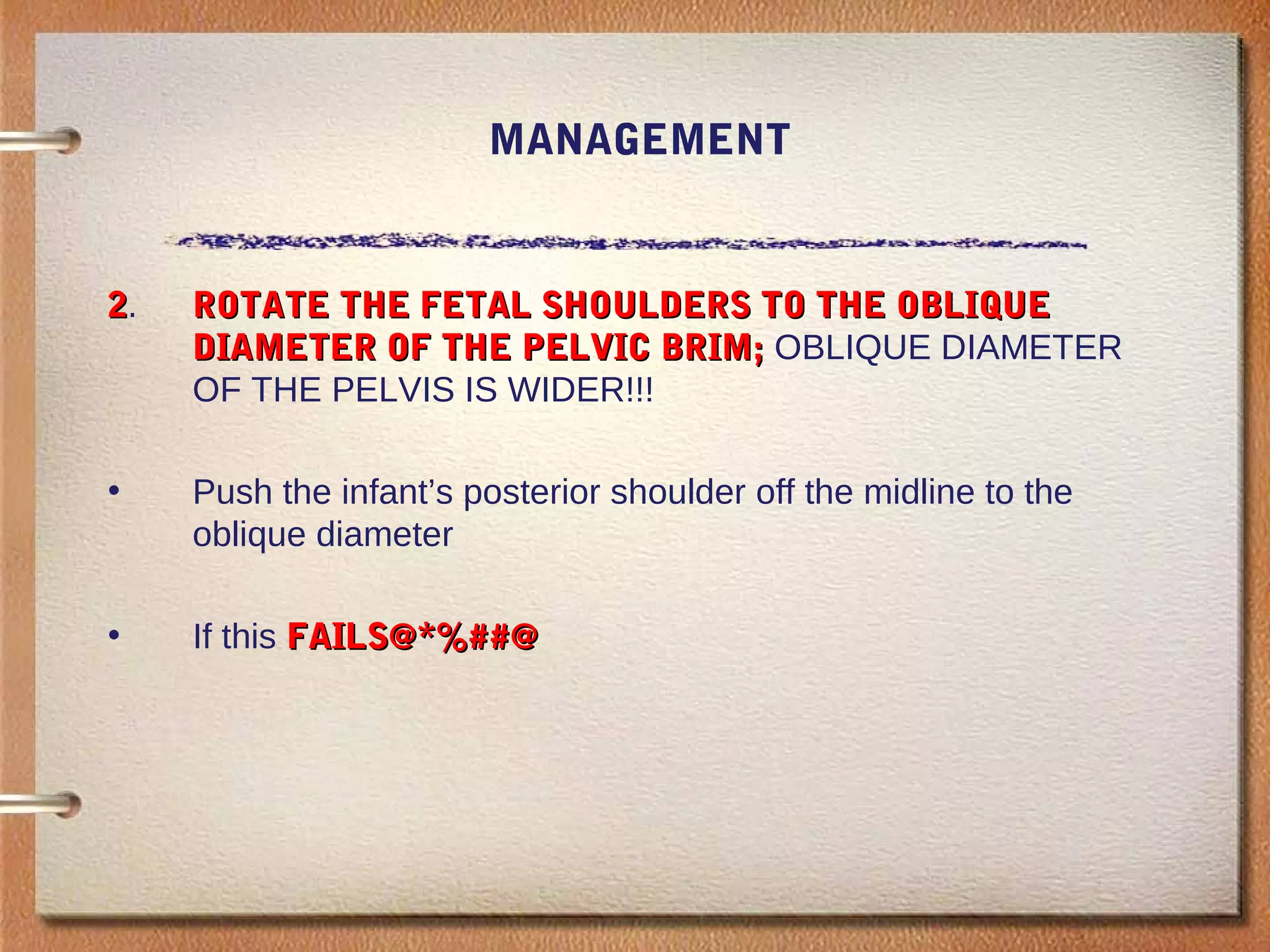 MANAGEMENT
22. ROTATE THE FETAL SHOULDERS TO THE OBLIQUEROTATE THE FETAL SHOULDERS TO THE OBLIQUE
DIAMETER OF THE PELVIC BRIM;DIAMETER OF THE PELVIC BRIM; OBLIQUE DIAMETER
OF THE PELVIS IS WIDER!!!
• Push the infant’s posterior shoulder off the midline to the
oblique diameter
• If this FAILS@*%##@FAILS@*%##@
 