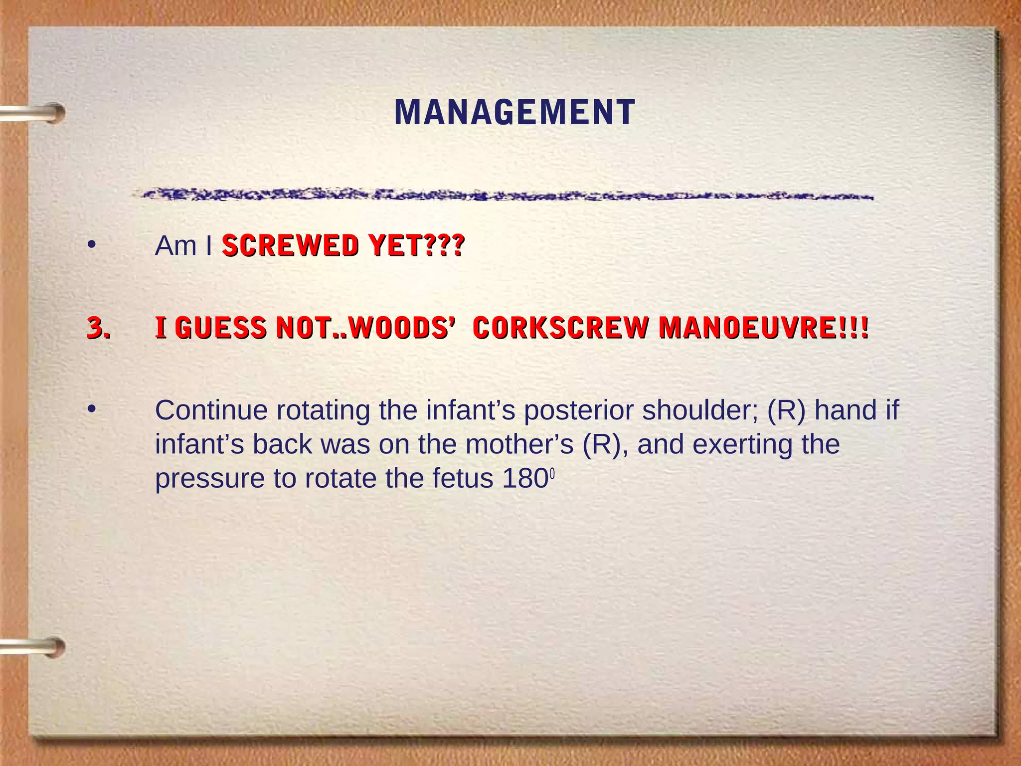 MANAGEMENT
• Am I SCREWED YET???SCREWED YET???
3.3. I GUESS NOT..WOODS’ CORKSCREW MANOEUVRE!!!I GUESS NOT..WOODS’ CORKSCREW MANOEUVRE!!!
• Continue rotating the infant’s posterior shoulder; (R) hand if
infant’s back was on the mother’s (R), and exerting the
pressure to rotate the fetus 1800
 
