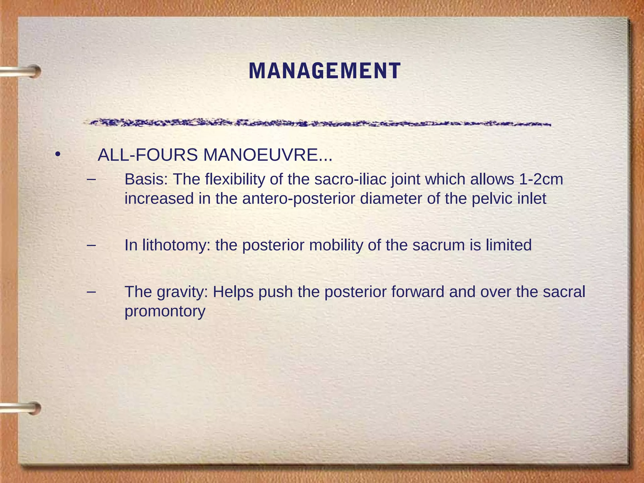 MANAGEMENT
• ALL-FOURS MANOEUVRE...
– Basis: The flexibility of the sacro-iliac joint which allows 1-2cm
increased in the antero-posterior diameter of the pelvic inlet
– In lithotomy: the posterior mobility of the sacrum is limited
– The gravity: Helps push the posterior forward and over the sacral
promontory
 