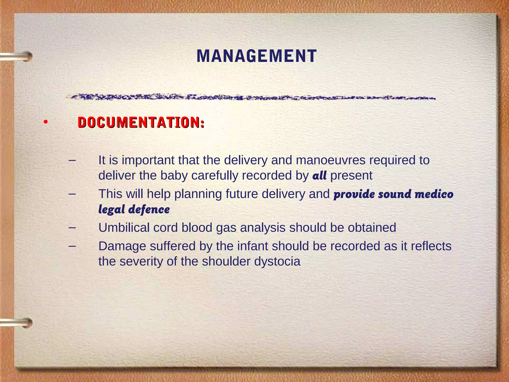 MANAGEMENT
• DOCUMENTATION:DOCUMENTATION:
– It is important that the delivery and manoeuvres required to
deliver the baby carefully recorded by all present
– This will help planning future delivery and provide sound medico
legal defence
– Umbilical cord blood gas analysis should be obtained
– Damage suffered by the infant should be recorded as it reflects
the severity of the shoulder dystocia
 
