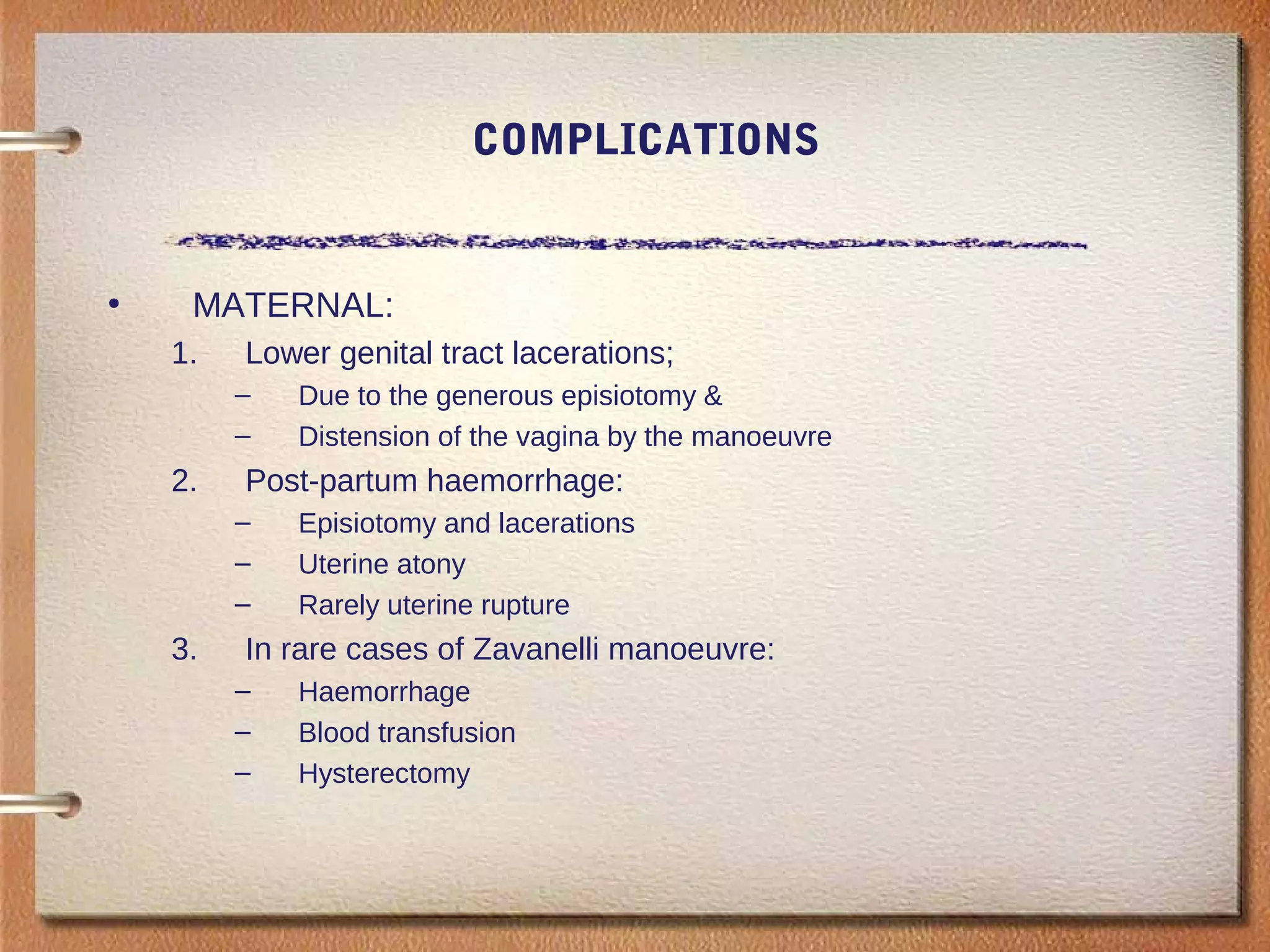 COMPLICATIONS
• MATERNAL:
1. Lower genital tract lacerations;
– Due to the generous episiotomy &
– Distension of the vagina by the manoeuvre
2. Post-partum haemorrhage:
– Episiotomy and lacerations
– Uterine atony
– Rarely uterine rupture
3. In rare cases of Zavanelli manoeuvre:
– Haemorrhage
– Blood transfusion
– Hysterectomy
 