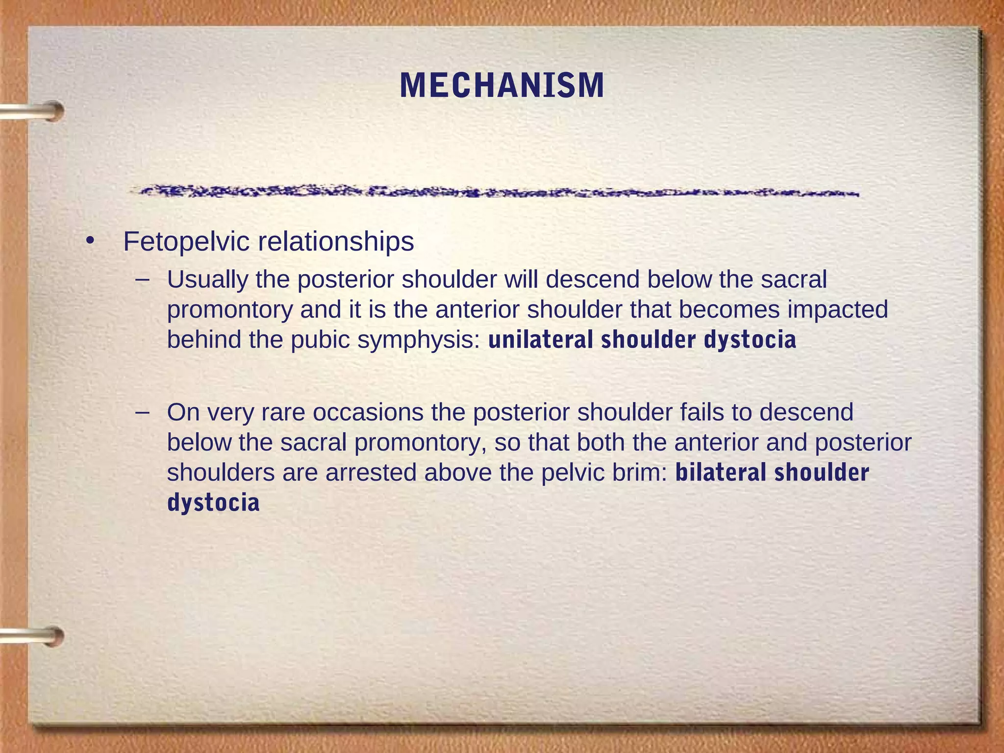 MECHANISM
• Fetopelvic relationships
– Usually the posterior shoulder will descend below the sacral
promontory and it is the anterior shoulder that becomes impacted
behind the pubic symphysis: unilateral shoulder dystocia
– On very rare occasions the posterior shoulder fails to descend
below the sacral promontory, so that both the anterior and posterior
shoulders are arrested above the pelvic brim: bilateral shoulder
dystocia
 