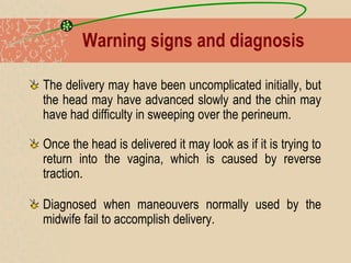 Warning signs and diagnosis
The delivery may have been uncomplicated initially, but
the head may have advanced slowly and the chin may
have had difficulty in sweeping over the perineum.
Once the head is delivered it may look as if it is trying to
return into the vagina, which is caused by reverse
traction.
Diagnosed when maneouvers normally used by the
midwife fail to accomplish delivery.
 
