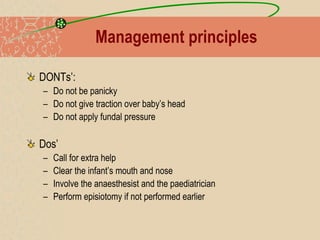 Management principles
DONTs’:
– Do not be panicky
– Do not give traction over baby’s head
– Do not apply fundal pressure
Dos’
– Call for extra help
– Clear the infant’s mouth and nose
– Involve the anaesthesist and the paediatrician
– Perform episiotomy if not performed earlier
 