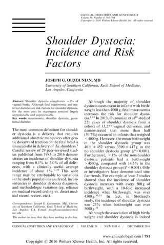Shoulder Dystocia:
Incidence and Risk
Factors
JOSEPH G. OUZOUNIAN, MD
University of Southern California, Keck School of Medicine,
Los Angeles, California
Abstract: Shoulder dystocia complicates B1% of
vaginal births. Although fetal macrosomia and ma-
ternal diabetes are risk factors for shoulder dystocia,
for the most part its occurrence remains largely
unpredictable and unpreventable.
Key words: macrosomia, shoulder dystocia, gesta-
tional diabetes
The most common definition for should-
er dystocia is a delivery that requires
additional obstetric maneuvers after gen-
tle downward traction on the fetal head is
unsuccessful in delivery of the shoulders.1
Careful review of 29 peer-reviewed stud-
ies published from 1985 to 2016 demon-
strates an incidence of shoulder dystocia
ranging from 0.1% to 3.0% of all deliv-
eries, with a clinically useful average
incidence of about 1%.1–29
This wide
range may be attributable to variations
in the study populations analyzed, incon-
sistencies in shoulder dystocia diagnosis,
and methodologic variation (eg, reliance
on medical record coding vs. direct med-
ical record review, etc.).
Although the majority of shoulder
dystocia cases occur in infants with birth-
weight less than 4000 g, fetal macrosomia
increases the risk for shoulder dysto-
cia.1,18
In 2013, Ouzounian et al18
studied
221 cases of shoulder dystocia from a
cohort of 13,277 vaginal deliveries, and
demonstrated that more than half
(50.7%) occurred in infants that weighed
<4000 g. However, the mean birthweight
in the shoulder dystocia group was
4011 ± 452 versus 3390 ± 447 g in the
no shoulder dystocia group (P<0.001).
Furthermore, <1% of the nonshoulder
dystocia patients had a birthweight
>4500 g, compared with 14.5% in the
shoulder dystocia group (P<0.001). Oth-
er investigators have demonstrated sim-
ilar trends. For example, at least 2 studies
showed that the incidence of shoulder
dystocia increases with every 500 g of
birthweight, with a 10-fold increased
incidence when birthweight was over
4500 g.30,31
In fact, in Stotland’s
study, the incidence of shoulder dystocia
was 23% when birthweight was over
5000 g.31
Although the association of high birth-
weight and shoulder dystocia is indeedThe author declares that they have nothing to disclose.
Correspondence: Joseph G. Ouzounian, MD, Univer-
sity of Southern California, Keck School of Medicine,
Los Angeles, CA. E-mail: joseph.ouzounian@med.
usc.edu
CLINICAL OBSTETRICS AND GYNECOLOGY / VOLUME 59 / NUMBER 4 / DECEMBER 2016
www.clinicalobgyn.com | 791
CLINICAL OBSTETRICS AND GYNECOLOGY
Volume 59, Number 4, 791–794
Copyright r 2016 Wolters Kluwer Health, Inc. All rights reserved.
Copyright r 2016 Wolters Kluwer Health, Inc. All rights reserved.
 