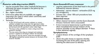 Posterior axilla sling traction (PAST)
• may be successful when other methods fail because it
eliminates the space occupied in the pelvis by the
operator's fingers
• But - higher morbidity
• Until more safety data are available, we suggest
reserving it for cases in which other commonly used
techniques have failed
• Technique
– A size 12/14 French soft suction catheter or urinary
catheter is folded into a loop over the operator's index
finger and fed through the posterior axilla until the loop can
be retrieved with the operator's other index finger.
– The loop is then unfolded to create a sling around the
posterior shoulder.
– The two ends of the sling are clamped and moderate
traction is applied to the sling to deliver the shoulder.
– The sling can also be used to rotate the shoulders through
180 degrees assisted by counter pressure on the back of the
anterior shoulder
Gunn-Zavanelli-O'Leary maneuver
• requires replacement of the fetal head in the pelvis,
followed by cesarean delivery
• Administer uterine relaxant - terbutaline (0.25 mg
sc), nitroglycerin
• Success rate – Over 100 such procedures have
been reported
Abdominal rescue
• When classical maneuvers and the Gunn-Zavanelli-
O’Leary maneuver were unsuccessful
• A low transverse hysterotomy is performed to
allow transabdominal manual rotation of the
anterior shoulder to the oblique diameter → fetus
is then delivered vaginally
Symphysiotomy
• surgical division of the cartilage of the symphysis
pubis
• allows the pubic bones to separate, thereby
increasing the size of the pelvic opening and
relieving the obstruction to delivery
10
 